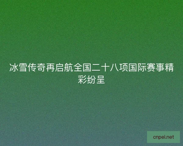 冰雪传奇再启航全国二十八项国际赛事精彩纷呈