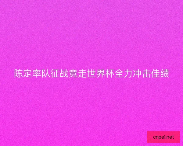陈定率队征战竞走世界杯全力冲击佳绩