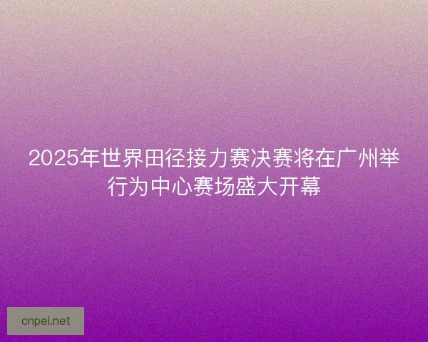 2025年世界田径接力赛决赛将在广州举行为中心赛场盛大开幕