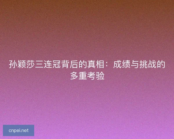 孙颖莎三连冠背后的真相：成绩与挑战的多重考验