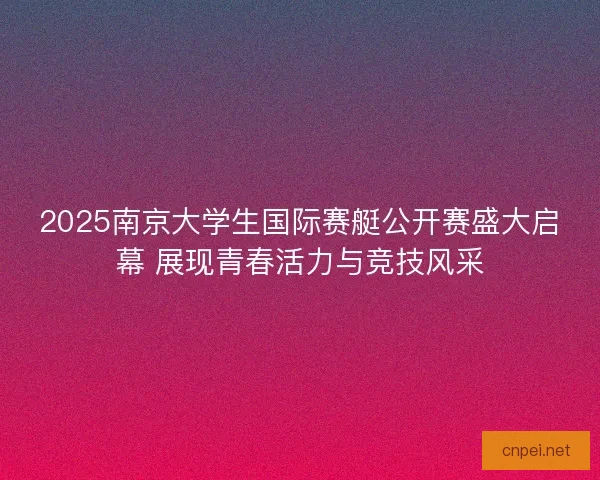 2025南京大学生国际赛艇公开赛盛大启幕 展现青春活力与竞技风采
