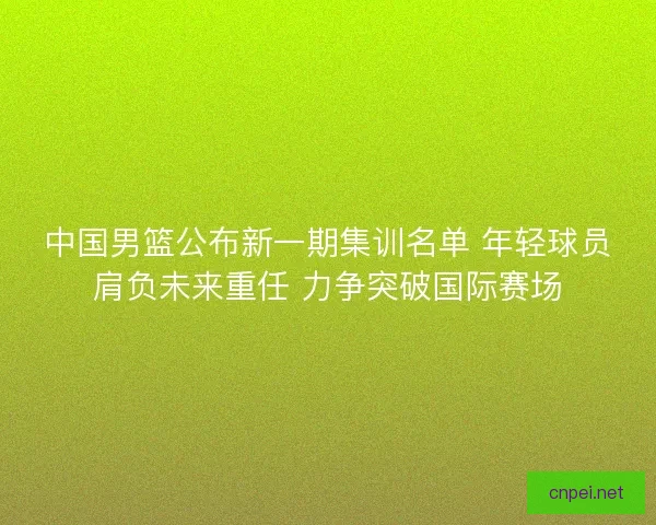 中国男篮公布新一期集训名单 年轻球员肩负未来重任 力争突破国际赛场