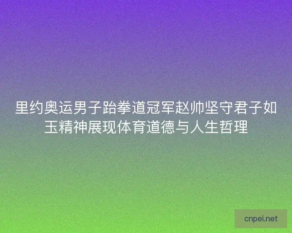 里约奥运男子跆拳道冠军赵帅坚守君子如玉精神展现体育道德与人生哲理