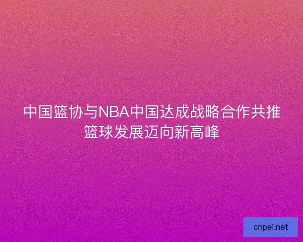 中国篮协与NBA中国达成战略合作共推篮球发展迈向新高峰