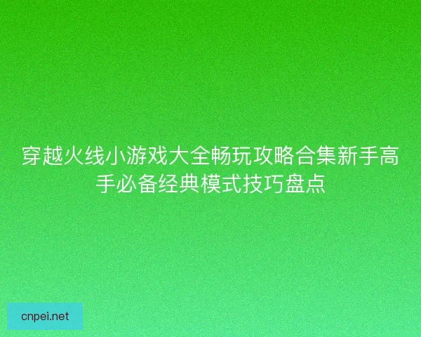 穿越火线小游戏大全畅玩攻略合集新手高手必备经典模式技巧盘点