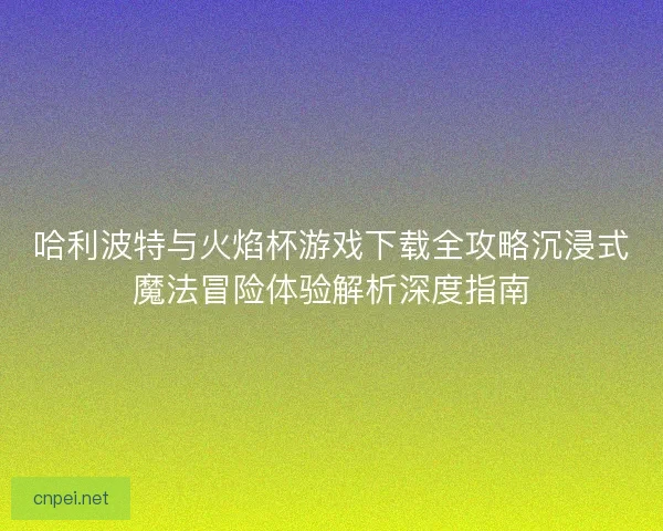 哈利波特与火焰杯游戏下载全攻略沉浸式魔法冒险体验解析深度指南