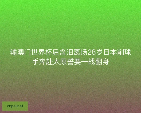 输澳门世界杯后含泪离场28岁日本削球手奔赴太原誓要一战翻身