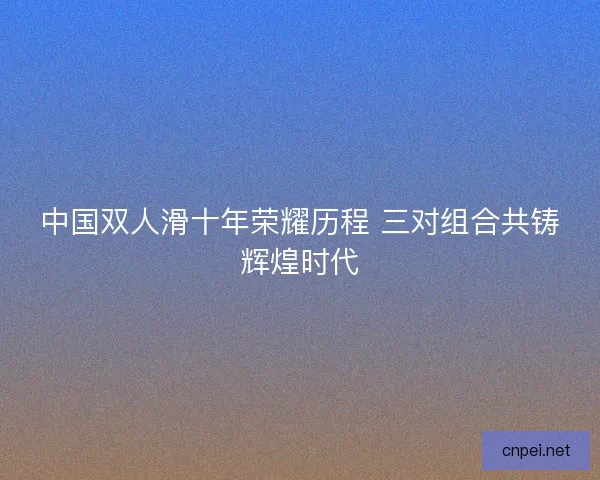 中国双人滑十年荣耀历程 三对组合共铸辉煌时代