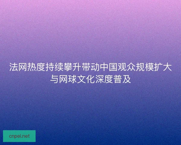 法网热度持续攀升带动中国观众规模扩大与网球文化深度普及