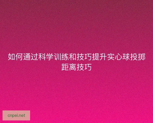 如何通过科学训练和技巧提升实心球投掷距离技巧