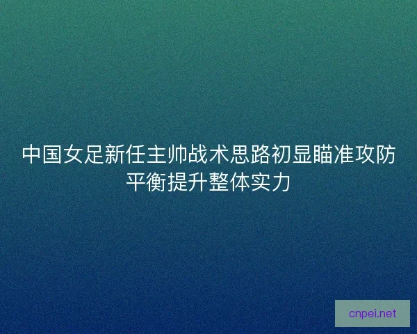 中国女足新任主帅战术思路初显瞄准攻防平衡提升整体实力