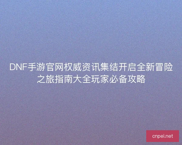 DNF手游官网权威资讯集结开启全新冒险之旅指南大全玩家必备攻略