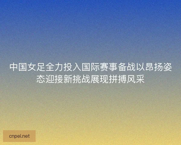 中国女足全力投入国际赛事备战以昂扬姿态迎接新挑战展现拼搏风采