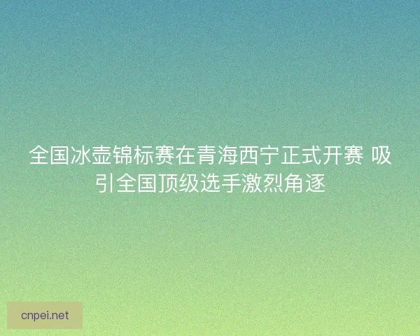 全国冰壶锦标赛在青海西宁正式开赛 吸引全国顶级选手激烈角逐