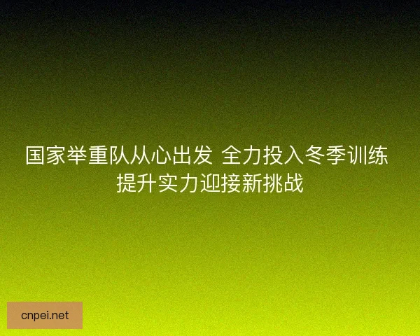 国家举重队从心出发 全力投入冬季训练 提升实力迎接新挑战