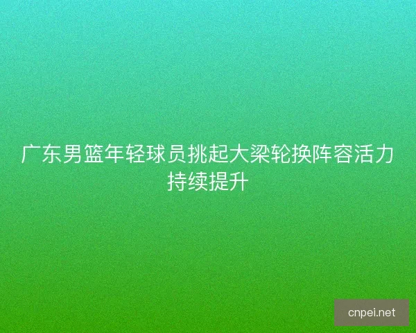 广东男篮年轻球员挑起大梁轮换阵容活力持续提升