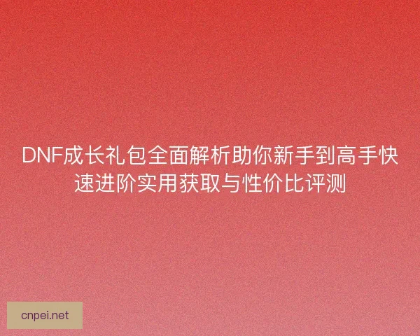 DNF成长礼包全面解析助你新手到高手快速进阶实用获取与性价比评测