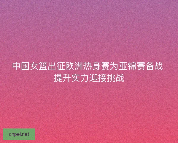 中国女篮出征欧洲热身赛为亚锦赛备战 提升实力迎接挑战